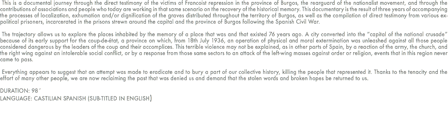  This is a documental journey through the direct testimony of the victims of Francoist repression in the province of Burgos, the rearguard of the nationalist movement, and through the contributions of associations and people who today are working in that same scenario on the recovery of the historical memory. This documentary is the result of three years of accompanying the processes of localization, exhumation and/or dignification of the graves distributed throughout the territory of Burgos, as well as the compilation of direct testimony from various ex-political prisoners, incarcerated in the prisons strewn around the capital and the province of Burgos following the Spanish Civil War.
  The trajectory allows us to explore the places inhabited by the memory of a place that was and that existed 76 years ago. A city converted into the “capital of the national crusade” because of its early support for the coup-de-état, a province on which, from 18th July 1936, an operation of physical and moral extermination was unleashed against all those people considered dangerous by the leaders of the coup and their accomplices. This terrible violence may not be explained, as in other parts of Spain, by a reaction of the army, the church, and the right wing against an intolerable social conflict, or by a response from those same sectors to an attack of the left-wing masses against order or religion, events that in this region never came to pass.
  Everything appears to suggest that an attempt was made to eradicate and to bury a part of our collective history, killing the people that represented it. Thanks to the tenacity and the effort of many other people, we are now reclaiming the past that was denied us and demand that the stolen words and broken hopes be returned to us.
 DURATION: 98´
LANGUAGE: CASTILIAN SPANISH (SUB-TITLED IN ENGLISH)